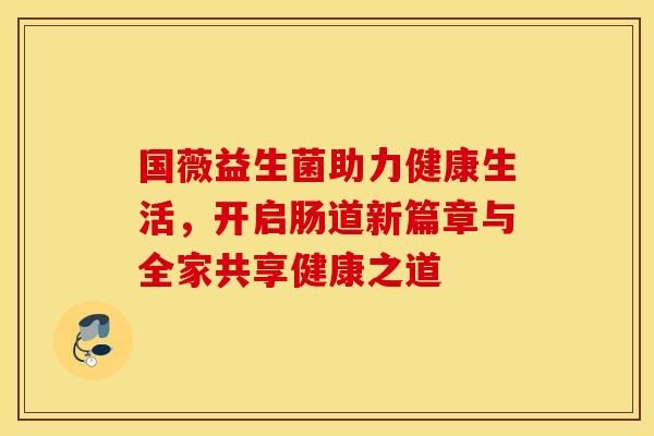国薇益生菌助力健康生活，开启肠道新篇章与全家共享健康之道