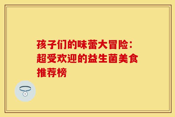 孩子们的味蕾大冒险：超受欢迎的益生菌美食推荐榜
