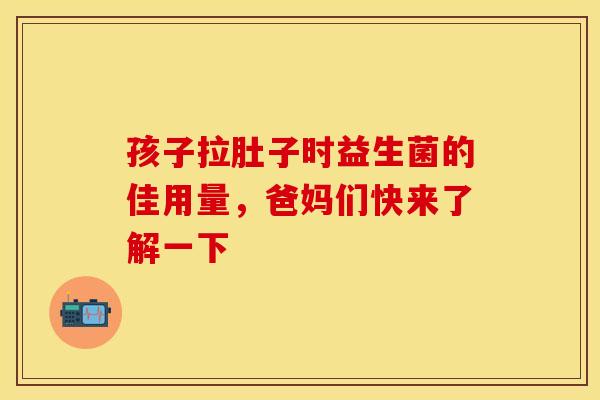 孩子拉肚子时益生菌的佳用量，爸妈们快来了解一下
