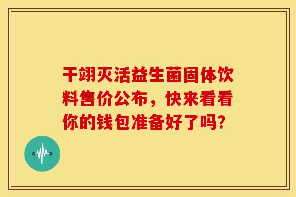 干翊灭活益生菌固体饮料售价公布，快来看看你的钱包准备好了吗？