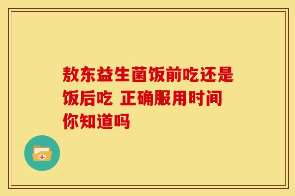 敖东益生菌饭前吃还是饭后吃 正确服用时间你知道吗