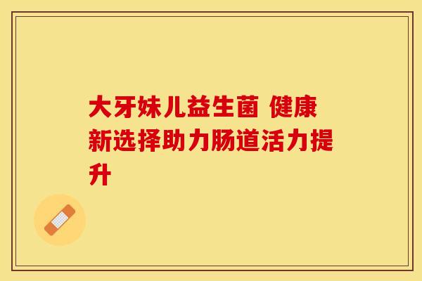 大牙妹儿益生菌 健康新选择助力肠道活力提升
