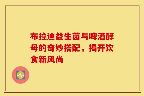 布拉迪益生菌与啤酒酵母的奇妙搭配，揭开饮食新风尚