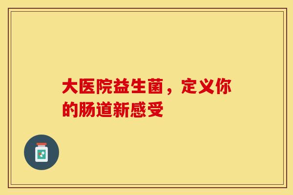 大医院益生菌，定义你的肠道新感受