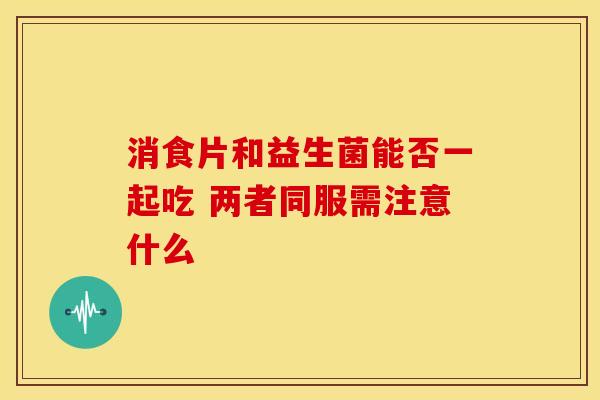 消食片和益生菌能否一起吃 两者同服需注意什么