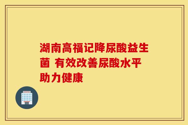 湖南高福记降尿酸益生菌 有效改善尿酸水平助力健康