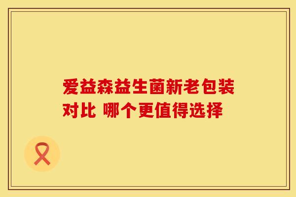 爱益森益生菌新老包装对比 哪个更值得选择