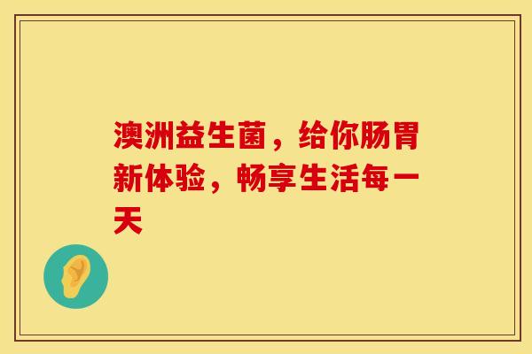 澳洲益生菌，给你肠胃新体验，畅享生活每一天