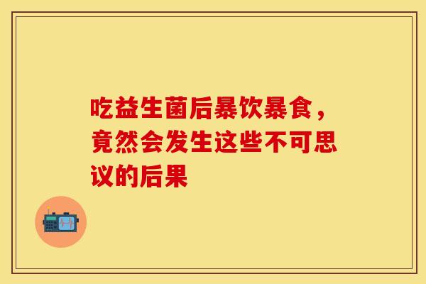 吃益生菌后暴饮暴食，竟然会发生这些不可思议的后果