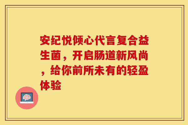 安纪悦倾心代言复合益生菌，开启肠道新风尚，给你前所未有的轻盈体验