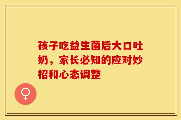 孩子吃益生菌后大口吐奶，家长必知的应对妙招和心态调整