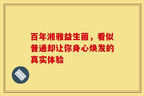 百年湘雅益生菌，看似普通却让你身心焕发的真实体验