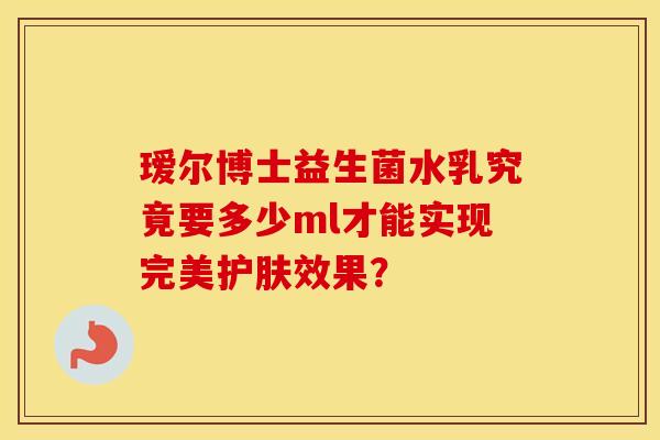瑷尔博士益生菌水乳究竟要多少ml才能实现完美护肤效果？