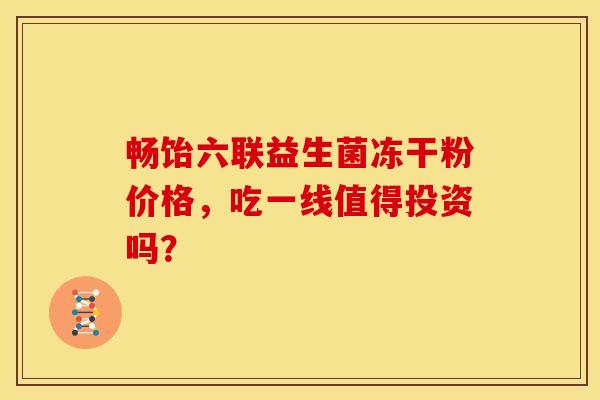 畅饴六联益生菌冻干粉价格，吃一线值得投资吗？