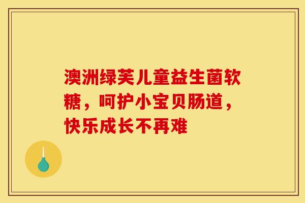 澳洲绿芙儿童益生菌软糖，呵护小宝贝肠道，快乐成长不再难