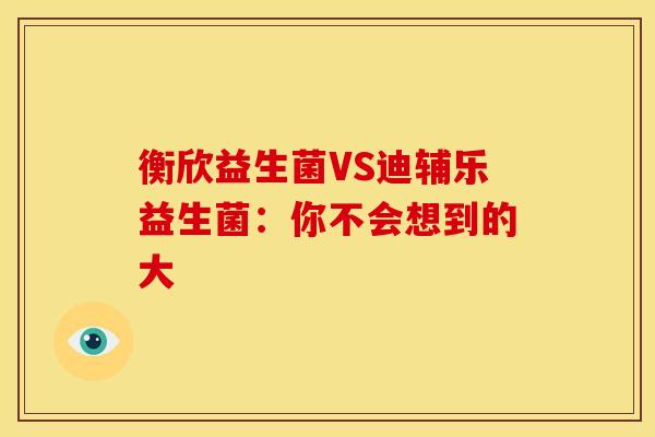 衡欣益生菌VS迪辅乐益生菌：你不会想到的大