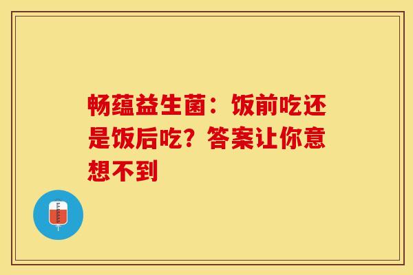 畅蕴益生菌：饭前吃还是饭后吃？答案让你意想不到