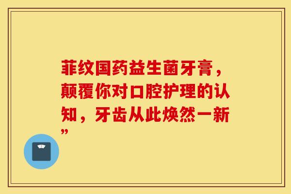 菲纹国药益生菌牙膏，颠覆你对口腔护理的认知，牙齿从此焕然一新”