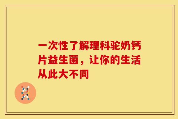 一次性了解理科驼奶钙片益生菌，让你的生活从此大不同