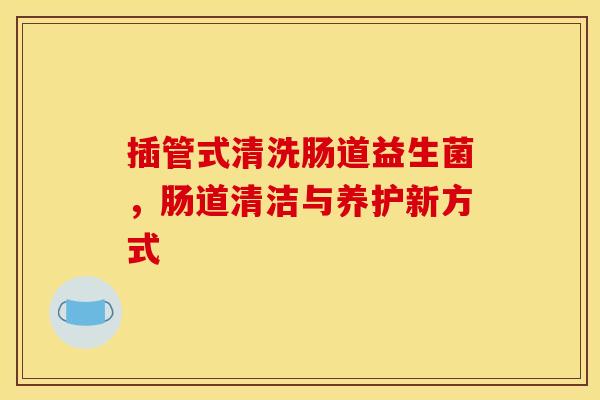 插管式清洗肠道益生菌，肠道清洁与养护新方式