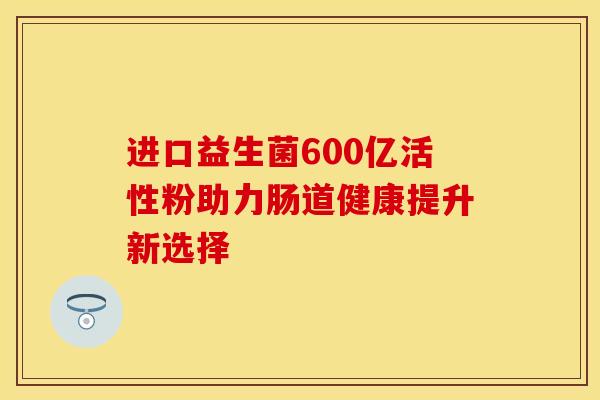 进口益生菌600亿活性粉助力肠道健康提升新选择