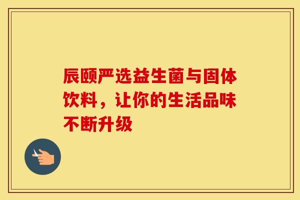 辰颐严选益生菌与固体饮料，让你的生活品味不断升级