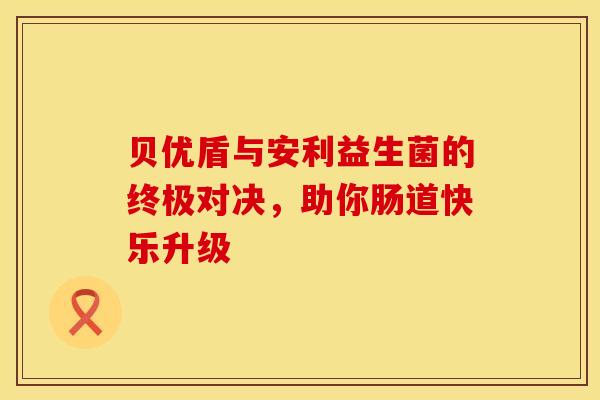 贝优盾与安利益生菌的终极对决，助你肠道快乐升级