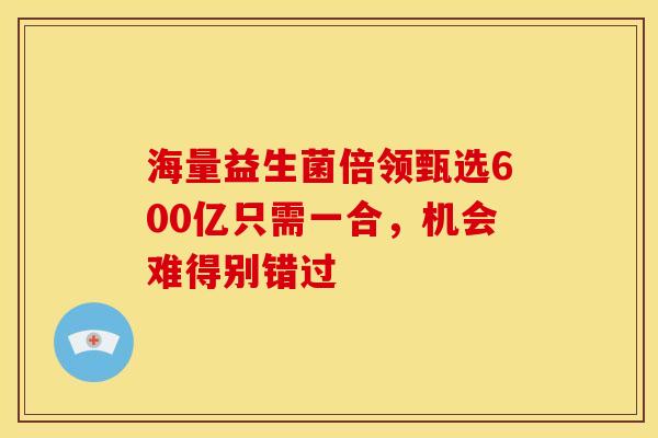 海量益生菌倍领甄选600亿只需一合，机会难得别错过