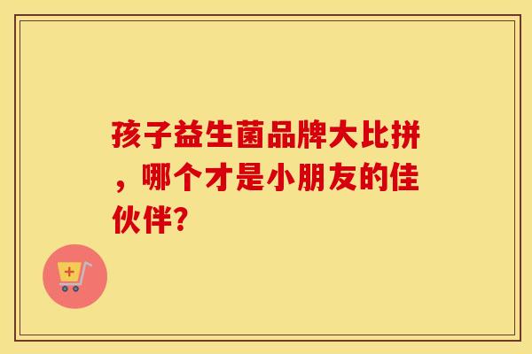 孩子益生菌品牌大比拼，哪个才是小朋友的佳伙伴？