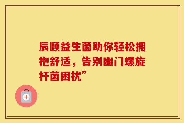 辰颐益生菌助你轻松拥抱舒适，告别幽门螺旋杆菌困扰”