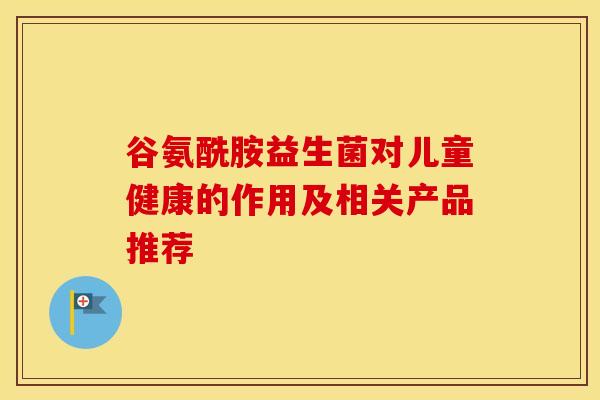 谷氨酰胺益生菌对儿童健康的作用及相关产品推荐
