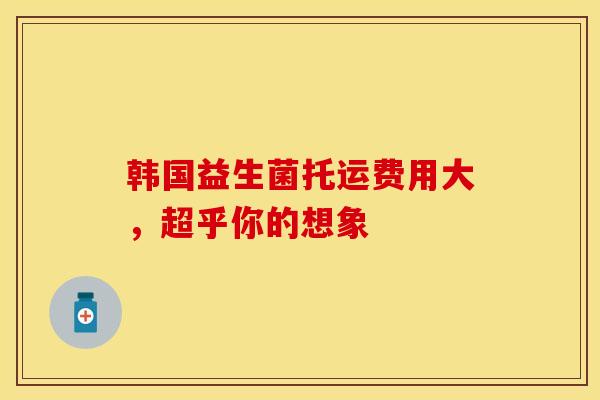 韩国益生菌托运费用大，超乎你的想象