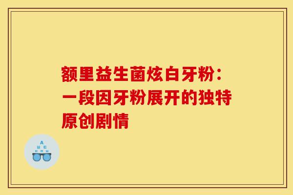 额里益生菌炫白牙粉：一段因牙粉展开的独特原创剧情
