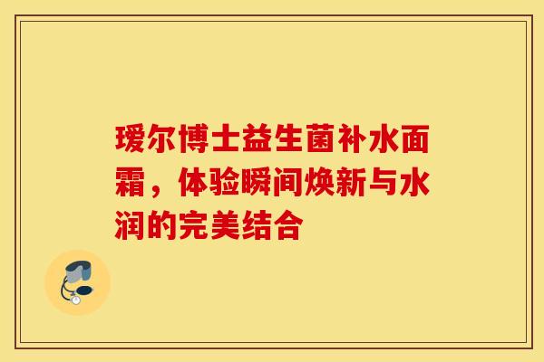 瑷尔博士益生菌补水面霜，体验瞬间焕新与水润的完美结合