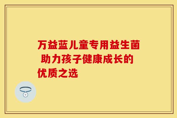 万益蓝儿童专用益生菌 助力孩子健康成长的优质之选