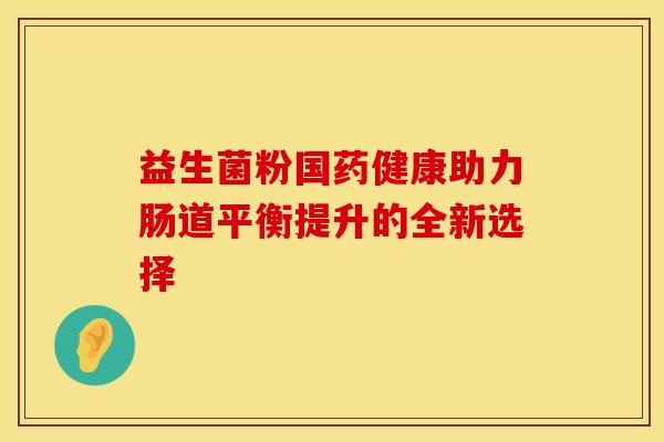 益生菌粉国药健康助力肠道平衡提升的全新选择