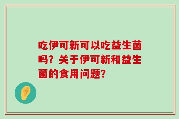 吃伊可新可以吃益生菌吗？关于伊可新和益生菌的食用问题？