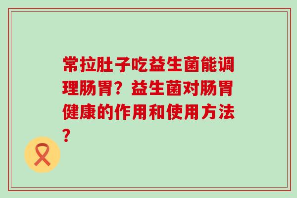 常拉肚子吃益生菌能调理肠胃？益生菌对肠胃健康的作用和使用方法？