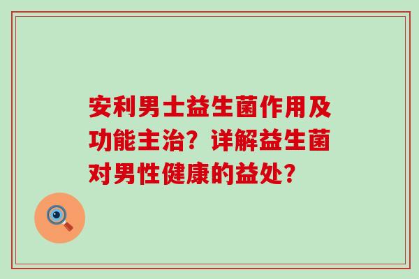 安利男士益生菌作用及功能主?详解益生菌对男性健康的益处? 安利男士益生菌作用及功能主?详解益生菌对男性健康的益处?