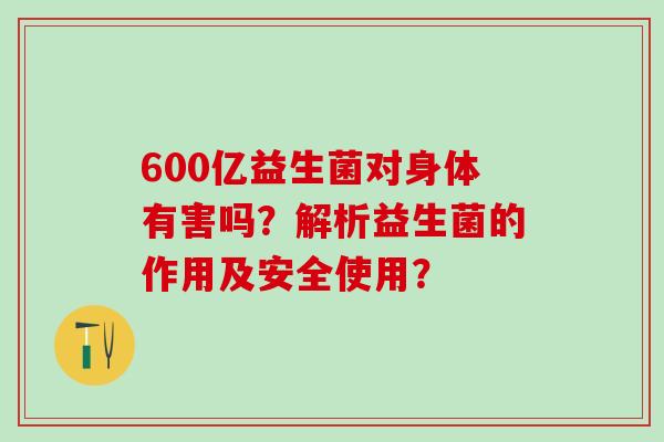 600亿益生菌对身体有害吗？解析益生菌的作用及安全使用？