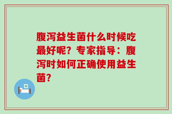 腹泻益生菌什么时候吃最好呢？专家指导：腹泻时如何正确使用益生菌？