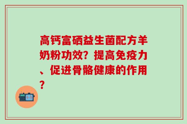 高钙富硒益生菌配方羊奶粉功效？提高免疫力、促进骨骼健康的作用？