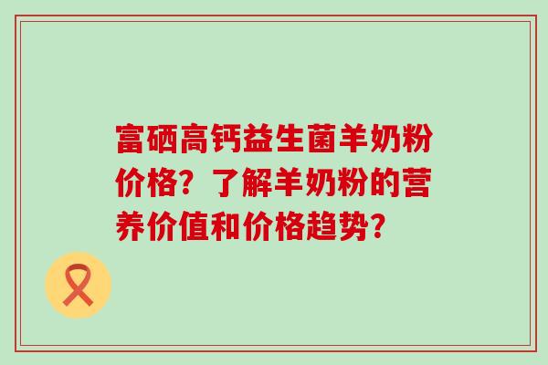 富硒高钙益生菌羊奶粉价格？了解羊奶粉的营养价值和价格趋势？