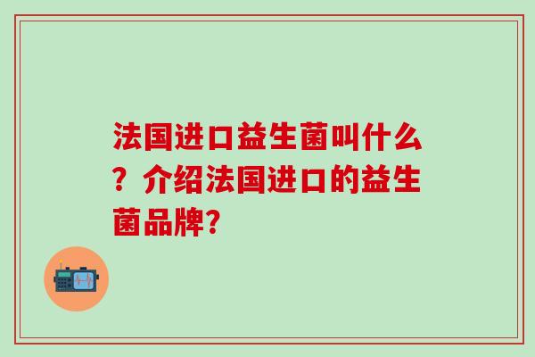 法国进口益生菌叫什么?介绍法国进口的益生菌品牌? 法国进口益生菌叫什么?介绍法国进口的益生菌品牌?