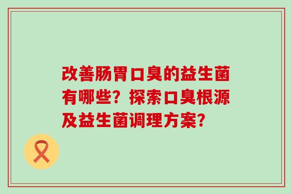 改善肠胃口臭的益生菌有哪些？探索口臭根源及益生菌调理方案？