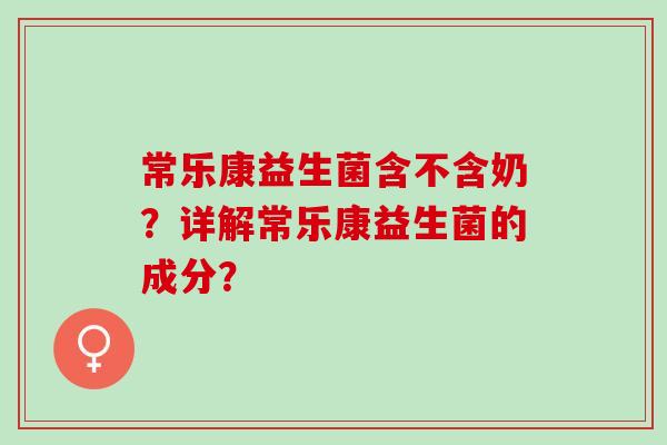 常乐康益生菌含不含奶?详解常乐康益生菌的成分? 常乐康益生菌含不含奶?详解常乐康益生菌的成分?