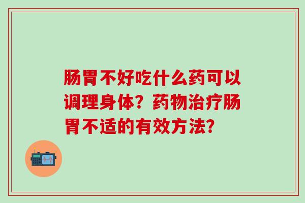 肠胃不好吃什么药可以调理身体？药物治疗肠胃不适的有效方法？