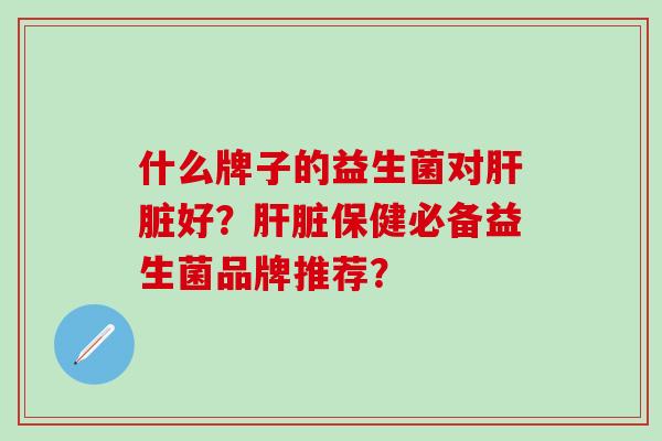 什么牌子的益生菌对肝脏好？肝脏保健必备益生菌品牌推荐？