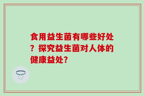 食用益生菌有哪些好处?探究益生菌对人体的健康益处? 食用益生菌有哪些好处?探究益生菌对人体的健康益处?