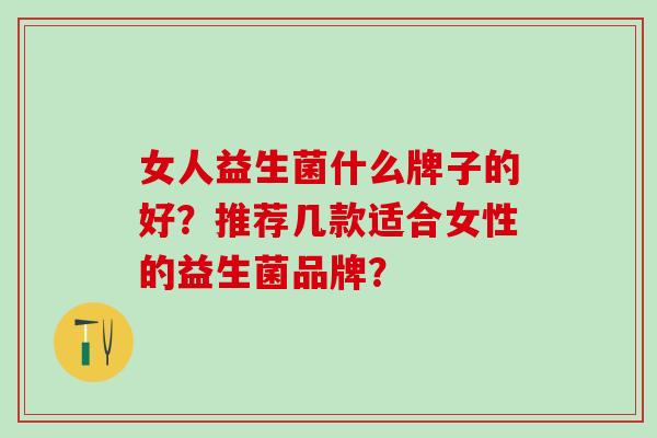 女人益生菌什么牌子的好?推荐几款适合女性的益生菌品牌? 女人益生菌什么牌子的好?推荐几款适合女性的益生菌品牌?